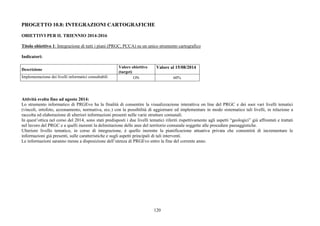PROGETTO 10.8: INTEGRAZIONI CARTOGRAFICHE 
OBIETTIVI PER IL TRIENNIO 2014-2016 
Titolo obiettivo 1: Integrazione di tutti i piani (PRGC, PCCA) su un unico strumento cartografico 
120 
Indicatori: 
Descrizione Valore obiettivo 
(target) 
Valore al 15/08/2014 
Implementazione dei livelli informatici consultabili ON 60% 
Attività svolta fino ad agosto 2014: 
Lo strumento informatico di PRGEvo ha la finalità di consentire la visualizzazione interattiva on line del PRGC e dei suoi vari livelli tematici 
(vincoli, ortofoto, azzonamento, normativa, ecc.) con la possibilità di aggiornare ed implementare in modo sistematico tali livelli, in relazione a 
raccolta ed elaborazione di ulteriori informazioni presenti nelle varie strutture comunali. 
In quest’ottica nel corso del 2014, sono stati predisposti i due livelli tematici riferiti rispettivamente agli aspetti “geologici” già affrontati e trattati 
nel lavoro del PRGC e a quelli inerenti la delimitazione delle aree del territorio comunale soggette alle procedure paesaggistiche. 
Ulteriore livello tematico, in corso di integrazione, è quello inerente la pianificazione attuativa privata che consentirà di incrementare le 
informazioni già presenti, sulle caratteristiche e sugli aspetti principali di tali interventi. 
Le informazioni saranno messe a disposizione dell’utenza di PRGEvo entro la fine del corrente anno. 
 