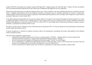 In data 15/07/2014 è stato approvato il progetto esecutivo dell’opera 6764 – Impianto sportivo di Viale dello Sport - Tribune. Nel mese di settembre 
2014 verrà indetta procedura negoziata previa gara ufficiosa per l’affidamento dell’appalto dei lavori in argomento. 
Relativamente alla manutenzione straordinaria Impianto sportivo per il tennis di Paderno, sono stati completati gli interventi di ripristino dei locali 
doccia e spogliatoi della palazzina servizi del complesso tennistico; nel prossimo mese di settembre, utilizzando le economie a disposizione, 
verranno eseguiti ulteriori interventi di ripristino negli spazi comuni della medesima palazzina servizi (corridoio, atrio d’ingresso), con previsione di 
concludere l’opera per il mese di ottobre 2014. 
Ai fini della realizzazione della palestra di roccia presso impianto sportivo di via Lodi si è provveduto all’assegnazione degli incarichi per la verifica 
di stabilità dell’edificio (19/06/14), per il collaudo statico in corso d’opera (24/07/14) e per la direzione lavori, misura, contabilità, assistenza al 
collaudo ed adempimenti in materia di sicurezza (28/07/14); in data 21/07/14 è stata affidata anche la realizzazione dell’opera, compreso esecutivo 
strutturale. La progettazione strutturale risulta in corso. 
Per quanto concerne l’opera “Palasport Carnera. Ristrutturazione ed ottenimento CPI” è in corso di acquisizione la documentazione amministrativa 
per dare seguito alla ripresa dei lavori. 
È ancora da approvare il certificato di regolare esecuzione relativo alla manutenzione straordinaria del terrazzo della galleria d’Arte Moderna 
Udinese (copertura piscina). 
124 
Sono state infine completate le seguenti opere: 
- manutenzione straordinaria palazzine di via Torino c/o impianto sportivo “Dal Dan” – impianto elettrico e termico ed opere edili; 
- rifacimento della pista di atletica ed i miglioramenti funzionali dell’Impianto sportivo “Dal Dan”; 
- lavori di realizzazione dell’impianto di illuminazione dello stadio rugby “O. Gerli” di via Del Maglio; 
- lavori di ampliamento e riqualificazione dell'impianto sportivo di Viale dello Sport (sono in corso di esecuzione solo alcuni interventi 
accessori e di completamento che si dovrebbe concludere entro il mese di ottobre 2014); 
- lavori di costruzione di un impianto sportivo per la scherma e la ginnastica (in sospeso opere artistiche e residuo arredi); 
 