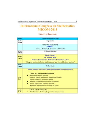 International Congress on Mathematics MICOM -2015 1
International Congress on Mathematics
MICOM-2015
Congress Program
TIME Tuesday September 22, 2015
16:00-
17:00
Registration
OPENING CEREMONY
ROOM 1
Chair: A. Fellouris, P. Kenderov, A. Lipkovski
17:00-
17:40
Welcome Addresses
17.40-
18.30
Plenary Lecture
Dr. Antonios Melas
Professor, Department of Mathematics, University of Athens
“Sharp norm estimates for the dyadic maximal operator and Bellman functions”
18.30-
19.00 Coffee Break
19.00
20.15
Session dedicated to Christos Papakyriakopoulos and Stefan Dodunekov»
Tribute to Christos Papakyriakopoulos
• Sofia Lambropoulou, Professor,
School of Applied Mathematical and Physical Sciences,
National Technical University of Athens
• Andriani Nikolakopoulou, University of Ioannina
• Stavros Papastavridis, Emeritus Professor
Department of Mathematics, University of Athens
20.15-
21.00
Tribute to Stefan Dodunekov
• Petar Kenderov, Professor, Bulgarian Academy of Science
 