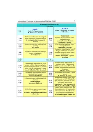 International Congress on Mathematics MICOM -2015 3
Wednesday September 23, 2015
Afternoon
TIME
ROOM 1
Chair: N. Papanastasiou,
P. Psarrakos, F. Damian
ROOM 2
Chair: F. Kalavasis, D. Lappas,
D. Kamber
17:00-
17:20
Order of Zeta functions for compact
even- dimensional symmetric spaces
M. Avdispahic, Dz. Gusic and D.
Kamber
16:00-
17:20
WORKSHOP
Systemic investigations in mathe-
matics education
Andreas Moutsios-Rentzos,
Fragkiskos Kalavasis
17:20-
17:40
Minkowski space-time and hyperbolic
geometry
J.F. Barrett
17:20-
17:40
When should we teach the Thales’
intercept theorem?
Aleksandar Lipkovski
1740-
18:00
Hyperbolic manifolds built on the ge-
ometry of their cusps
Florin Damian
17:40-
18:00
On aspects of teaching the “rate of
change” in different educational
grades by means of current educa-
tional software
Dimitra Remoundou, Evgenios
Avgerinos
18:00-
18.30
Coffee Break
18:30-
18.50
The parametric approach to the Archi-
tectural problem of projecting higher
dimensional hypercubes in R3
its corre-
lation with the tessellation of a plane
Ioannis Z. Emiris, Nikos Kourniatis
18:30-
18.50
Number Theory in Byzantium ac-
cording to codex Vindobonensis
Phil.Graecus 65 of the 15th
cent. The
numbers and the numeric position in
Byzantium
Chalkou Maria
18.50-
19.10
Unwrappings of developable surfaces
via closed-form formulas
Dimitrios Kodokostas
18.50-
19.10
Differentiated inctruction in College
lessons
D. Kamber, Dz. Gusic
19.10-
19.30
Pythagorean triples and their algebraic
structure,
Milan Živanović,
Aleksandar Lipkovski
19.10-
19.30
Working with talented young math-
ematicians in the RCT "Mihajlo Pu-
pin" Pancevo - motive as the basic
principle of achievement
Dragoljub A. Cucić, Aleksandar S.
Nikolić, Savo Ćebić, Mirko Dejić
19.30-
19.50
Birkhoff-James approximate orthogo-
nality sets
Christos Chorianopoulos, Panayiotis
J. Psarrakos
19.30-
19.50
On new instructional practices and
theoretical context for teaching the
notion of fractions through the the-
ory of multiple representations
Avgerinos Evgenios, Vlachou Ro-
za
 