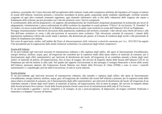 scolastico, accertando che l’onere derivante dall’accoglimento delle richieste ricada nelle competenze attribuite dal legislatore al Comune in materia
di scuole dell’infanzia, istruzione primaria e istruzione secondaria di primo grado, acquisendo anche mediante sopralluoghi, verifiche tecniche
congiunte ed ogni altro eventuale strumento opportuno, ogni elemento informativo utile ai fini delle valutazioni delle esigenze che stanno a
fondamento delle richieste, per poi procedere con l’attività istruttoria verso i Servizi competenti.
Il coordinamento delle attività preparatorie e di supporto alla predisposizione dei trasferimenti temporanei programmati di scolaresche per lavori di
adeguamento, ristrutturazione e nuova realizzazione di edifici scolastici ha riguardato le scuole primarie “I Nievo” di via Gorizia, “E. Girardini” di
via Judrio e la nuova scuola dell'infanzia di via Baldasseria Media presso la quale viene trasferita la scuola dell’infanzia CAS di via Pradamano.
Prosegue sistematicamente l’attività di rilevazione della popolazione studentesca del territorio comunale. I dati rilevati sono riferiti all’inizio e alla
fine dell’anno scolastico in corso e alla pre-iscrizione al successivo anno scolastico. Tale rilevazione consente di conoscere i numeri della
popolazione studentesca riferita alle scuole statali e paritarie, alla distinzione per genere, al Comune di residenza degli iscritti e alla percentuale di
alunni di cittadinanza non italiana.
Nel corso di quest’anno, inoltre, nell’ambito del Piano di dimensionamento delle istituzioni scolastiche autonome per l’a.s. 2012/2013 ha seguito
l’iter procedurale per la soppressione delle attuali istituzioni scolastiche e la costituzione degli istituti comprensivi.

Scuola dell’infanzia
Si sta provvedendo agli interventi necessari di manutenzione ordinaria e alla vigilanza degli edifici, alle spese di funzionamento (riscaldamento,
energia elettrica, telefono, acqua, gas), all’erogazione dei contributi per la copertura totale della spesa relativa al materiale di consumo, per il
funzionamento degli uffici amministrativi, per interventi di disinfezione dei locali, all’erogazione di un contributo annuale a fronte degli oneri
relativi al materiale di pulizia, all’organizzazione, fino al mese di maggio, del servizio di trasporto alunni della Scuola dell’infanzia CAS di via
Pradamano per attività motoria in altra sede. Nel quadro del rapporto convenzionale in atto prosegue il sostegno finanziario a favore delle scuole
dell’infanzia autonome aderenti alla Federazione Scuole Materne non Statali della Provincia di Udine (FISM) e sono in corso i controlli
amministrativi e i sopralluoghi, previsti dalla Convenzione, in tutte le scuole aderenti.

Scuola primaria
Si sta provvedendo agli interventi necessari di manutenzione ordinaria, alla custodia e vigilanza degli edifici, alle spese di funzionamento
(riscaldamento, energia elettrica, telefono, acqua, gas), all’erogazione dei contributi alle scuole dell’infanzia e primarie, per la copertura totale della
spesa relativa al materiale di consumo, per il funzionamento degli uffici amministrativi, per interventi di disinfezione dei locali, all’erogazione di un
contributo annuale a fronte degli oneri relativi al materiale di pulizia, all’organizzazione, fino al mese di giugno, del servizio di trasporto alunni
della Scuola primaria Nievo presso i locali della Scuola primaria Zorutti causa lavori di ristrutturazione della sede di Via Gorizia.
Si sta provvedendo a garantire i servizi, integrativi e di sostegno, di pre e post-accoglienza, di doposcuola, ad erogare contributi finalizzati a
mantenere e sviluppare l’accesso ad Internet.




                                                                             149
 