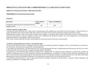 PROGETTO 11.3 INCENTIVARE L’IMPRENDITORIA E LA CREATIVITÀ GIOVANILE

OBIETTIVI STRATEGICI PER IL TRIENNIO 2012-2014

Titolo obiettivo 1: Valorizzazione del parco Desio


Indicatori:

Descrizione                                           Valore obiettivo         Valore al 15/08/2012
                                                      (target)
Svolgimento della procedura di individuazione del
                                                               ON                       OFF
soggetto gestore

Attività svolta fino ad agosto 2012:
La gestione del parco nell’estate 2012 è stata svolta in economia grazie alla collaborazione tra gli uffici tecnici del Comune e l’Agenzia Giovani. A
seguito del bando di idee di quest’ultima infatti erano numerose le richieste di associazioni giovanili di svolgere attività presso il parco.
Il programma di iniziative è stato nutrito ed ha compreso tra fine maggio e metà agosto attività teatrali e performance di danza, workshop artistici,
tornei ed attività sportive, feste per i bambini dei centri estivi, performance di decorazione murale, che si sono integrati con il più tradizionale
programma teatrale e cinematografico della II circoscrizione.
Entro l’anno verranno redatti gli atti relativi alla procedura di concessione del parco Desio per l’anno prossimo.


ATTIVITA’ ISTITUZIONALE SVOLTA AD AGOSTO 2012:
Le attività delle Officine Giovani si sviluppano attraverso quattro aree tematiche specifiche, interagenti tra loro: area informazione e promozione,
area formazione, area espressione e produzione, area partecipazione.
L’area dedicata all’informazione e alla promozione ha visto in questa prima parte dell’anno un’implementazione della presenza del servizio sul web,
in particolar modo attraverso il profilo e la pagina Facebook dedicati alle Officine.
La promozione è stata effettuata anche attraverso l’elaborazione e pubblicazione di comunicati stampa indirizzati ai media locali, secondo una
modalità di collaborazione con l’Ufficio Stampa del Comune ormai standardizzata e consolidata. Il servizio ha inoltre mantenuto la pubblicazione di
flyer con la descrizione della programmazione trimestrale delle attività. Un’importante occasione di visibilità del servizio è stata infine offerta dalla
partecipazione, attraverso un banchetto informativo e la realizzazione di alcune attività, all’interno del Far East 2012.
L’area dedicata alla formazione ha visto la realizzazione di diversi workshop e laboratori in ambito artistico – musicale: fumetto, fotografia, web
editing, dj, registrazione e mixaggio della musica.


                                                                            138
 