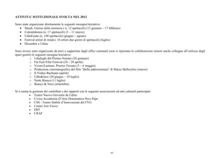 ATTIVITA’ ISTITUZIONALE SVOLTA NEL 2012
Sono state organizzate direttamente le seguenti rassegne/iniziative:
• Shoah. Giorno della memoria ( n. 12 spettacoli) (13 gennaio – 17 febbraio)
• Calendidonna (n. 17 spettacoli) (3 – 11 marzo)
• UdinEstate (n. 140 spettacoli) (giugno – agosto)
• Festival artisti di strada ( 16 artisti due giorni di spettacoli) (luglio)
• Dicembre a Udine
Sono invece state organizzate da terzi e supportate dagli uffici comunali (non si riportano le collaborazioni minori anche collegate all’utilizzo degli
spazi gestiti) le seguenti rassegne/iniziative:
o I dialoghi del Premio Nonino (28 gennaio)
o Far East Film Festival (20 – 28 aprile)
o Vicino/Lontano. Premio Terzani (3 – 6 maggio)
o Produzione cinematografica del film “Bella addormentata” di Marco Bellocchio (marzo)
o Il Triduo Bachiano (aprile)
o Udin&Jazz (20 giugno – 10 luglio)
o Notte Bianca (11 luglio)
o Bianco & Nero (settembre)
Si è curata la gestione dei contributi e dei rapporti con le seguenti associazioni ed enti culturali partecipati:
• Teatro Nuovo Giovanni da Udine
• Civica Accademia D’Arte Drammatica Nico Pepe
• CSS - Teatro Stabile d’Innovazione del FVG
• Centro Arti Visive
• ERT
• CRAF
185
 