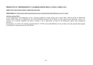 174
PROGETTO 12.7 PROMOZIONE E VALORIZZAZIONE DELLA LINGUA FRIULANA
OBIETTIVI STRATEGICI PER IL TRIENNIO 2013-2015
Titolo obiettivo 1: Valorizzazione della documentazione storica in lingua friulana della Biblioteca Civica "V. Joppi"
Attività svolta nel 2013:
Si sono implementati i dati bibliografici di tutti i documenti pubblicati in lingua friulana per le annate 2008 e 2009 sul portale di "Biblioteche
furlane virtuâl", attraverso la collaborazione con la Società Filologica Friulana, che ha reperito le risorse umane per tale operazione. Il lavoro si è
concluso con il controllo ortografico dei lemmi in friulano e con la supervisione, ad opera di una bibliotecaria esperta, delle catalogazioni
presentate.
L'azzeramento, con il 2013, dei contributi regionali sulla L.R. 15/1996 a favore della Biblioteca Civica, ha fatto venir meno qualsiasi altro progetto
di catalogazione e digitalizzazione dei fondi friulani.
 