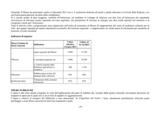 179
Antartide. Il Museo ha partecipato anche a Udinestate 2013 con n. 4 conferenze dedicate ad insetti e piante alloctone e ai fossili della Regione, con
una buona partecipazione da parte della cittadinanza.
Si è cercato inoltre di dare maggiore visibilità all’Istituzione, sia mediante lo sviluppo di relazioni con altri Enti ed Istituzioni che stipulando
convenzioni di rilevanza locale, regionale ed extra regionale, che permettono di lavorare in sinergia con altre realtà operanti sul territorio e di
recuperare risorse per l’Istituzione.
Tutte le attività svolte e programmate sono organizzate nell’ottica di consentire al Museo di riappropriarsi del ruolo di mediatore culturale per la
città - per quanto riguarda gli aspetti naturalistico-scientifici del territorio regionale - e rappresentare un valido punto di riferimento per tematiche di
interesse a livello mondiale.
Indicatori di impatto:
Museo Friulano di
Storia Naturale
Indicatore
Valore
obiettivo
(Target) 2013
Valore al
31/12/2013
reperti acquisiti dal Museo 3.000 13.528
n. esemplari preparati ecc 5.000 10.098Efficacia
n. volumi acquisiti dalla
biblioteca specialistica e
mediateca
500 1.538
Efficienza
Pubblicazione on-line del
database delle collezioni
30% 30%
Qualità percepita
Valutazione della customer
satisfaction
85% 85%
OPERE PUBBLICHE
L’opera è allo stato attuale congelata in virtù dell’applicazione del patto di stabilità che, recepito dalla giunta comunale con propria decisione, ha
stoppato le opere per le quali non si era in fase di appalto e/o aggiudicazione.
L’opera è relativa al recupero del fabbricato e area denominati “ex Frigorifero del Friuli”; l’area, attualmente parzialmente utilizzata quale
parcheggio a sosta libera, necessita di interventi manutentivi quali;
 