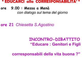 “ EDUCARCI alla CORRESPONSABILITA’ “
ore 9.00 : Messa a Menà
con dialogo sul tema del giorno
ore 21 Chiesetta S.Agostino
INCONTRO-DIBATTITO
“Educare : Genitori e Figli
corresponsabili della vita buona ?”
 