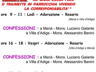 QUARANTOREQUARANTORE “ LA GIOIA DELLA FEDE
SI TRASMETTE IN PARROCCHIA VIVENDO
LA CORRESPONSABILITA’ “
ore 9 - 11 : Lodi - Adorazione - Rosario
(Menà e Villa d’Adige)
CONFESSIONI : a Menà - Mons. Luciano Galante
a Villa d’Adige - Mons. Alessandro Benini
ore 16 - 18 : Vespri - Adorazione - Rosario
(Villa d’Adige e Menà)
CONFESSIONI : a Menà - Mons. Luciano Galante
a Villa d’Adige - Mons. Alessandro Benini
 