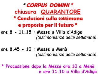 “ CORPUS DOMINI ”
chiusura QUARANTORE
“ Conclusioni sulla settimana
e proposte per il futuro “
ore 8 - 11.15 : Messe a Villa d’Adige
(testimonianze della settimana)
ore 8.45 - 10 : Messe a Menà
(testimonianze della settimana)
* Processione dopo la Messa ore 10 a Menà
e ore 11.15 a Villa d’Adige
 