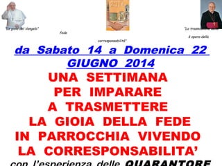 “La gioia del Vangelo” “La trasmissione della
fede
è opera della
corresponsabilità”
da Sabato 14 a Domenica 22
GIUGNO 2014
UNA SETTIMANA
PER IMPARARE
A TRASMETTERE
LA GIOIA DELLA FEDE
IN PARROCCHIA VIVENDO
LA CORRESPONSABILITA’
 