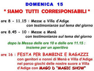 DOMENICA 15
“ SIAMO TUTTI CORRESPONSABILI “
ore 8 - 11.15 : Messe a Villa d’Adige
con testimonianze sul tema del giorno
ore 8.45 - 10 : Messe a Menà
con testimonianze sul tema del giorno
dopo la Messa delle ore 10 e delle ore 11.15 :
insieme per un aperitivo
ore 16 : FESTA PER BAMBINI E RAGAZZI
con genitori e nonni di Menà e Villa d’Adige
nel parco giochi delle nostre suore a Villa
d’Adige con MAGO D “MAGIC SHOW”MAGO D “MAGIC SHOW”
 