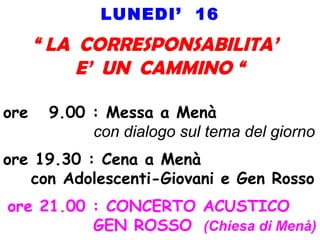 LUNEDI’ 16
“ LA CORRESPONSABILITA’
E’ UN CAMMINO “
ore 9.00 : Messa a Menà
con dialogo sul tema del giorno
ore 19.30 : Cena a Menà
con Adolescenti-Giovani e Gen Rosso
ore 21.00 : CONCERTO ACUSTICO
GEN ROSSO (Chiesa di Menà)
 