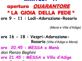 MARTEDI’ 17
apertura QUARANTORE
“ LA GIOIA DELLA FEDE “
ore 9 - 11 : Lodi-Adorazione-Rosario
(Menà e Villa d’Adige)
ore 16 - 18 : Vespri-Adorazione-
Rosario (Villa d’Adige e Menà)
ore 20.45 : MESSA a Menà
don Renzo Beghini
ore 21.45 : MESSA a Villa d’Adige
 