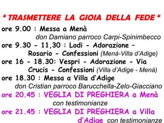 “ TRASMETTERE LA GIOIA DELLA FEDE “
ore 9.00 : Messa a Menà
don Damiano parroco Carpi-Spinimbecco
ore 9.30 - 11,30 : Lodi - Adorazione –
Rosario - Confessioni (Menà-Villa d’Adige)
ore 16 - 18.30: Vespri - Adorazione - Via
Crucis - Confessioni (Villa d’Adige - Menà)
ore 18.30 : Messa a Villa d’Adige
don Cristian parroco Barucchella-Zelo-Giacciano
ore 20.45 : VEGLIA DI PREGHIERA a Menà
con testimonianze
ore 21.45 : VEGLIA DI PREGHIERA a Villa
d’Adige con testimonianze
 