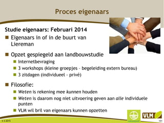 Proces eigenaars
Studie eigenaars: Februari 2014
 Eigenaars in of in de buurt van
Liereman
 Opzet gespiegeld aan landbouwstudie
 Internetbevraging
 3 workshops (kleine groepjes – begeleiding extern bureau)
 3 zitdagen (individueel - privé)
 Filosofie:
 Weten is rekening mee kunnen houden
 Weten is daarom nog niet uitvoering geven aan alle individuele
punten
 VLM wil bril van eigenaars kunnen opzetten
3-3-2015 101
 