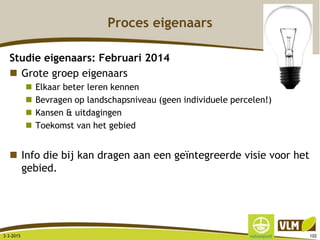 Proces eigenaars
Studie eigenaars: Februari 2014
 Grote groep eigenaars
 Elkaar beter leren kennen
 Bevragen op landschapsniveau (geen individuele percelen!)
 Kansen & uitdagingen
 Toekomst van het gebied
 Info die bij kan dragen aan een geïntegreerde visie voor het
gebied.
3-3-2015 102
 