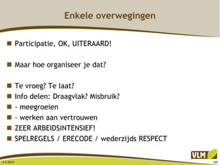 Enkele overwegingen
 Participatie, OK, UITERAARD!
 Maar hoe organiseer je dat?
 Te vroeg? Te laat?
 Info delen: Draagvlak? Misbruik?
 - meegroeien
 - werken aan vertrouwen
 ZEER ARBEIDSINTENSIEF!
 SPELREGELS / ERECODE / wederzijds RESPECT
3-3-2015 105
 