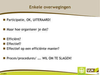 Enkele overwegingen
 Participatie, OK, UITERAARD!
 Maar hoe organiseer je dat?
 Efficiënt?
 Effectief?
 Effectief op een efficiënte manier?
 Proces/procedures/ …. WIL OM TE SLAGEN!
3-3-2015 106
 