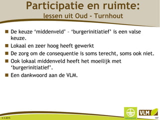 Participatie en ruimte:
lessen uit Oud - Turnhout
 De keuze ‘middenveld’ – ‘burgerinitiatief’ is een valse
keuze.
 Lokaal en zeer hoog heeft gewerkt
 De zorg om de consequentie is soms terecht, soms ook niet.
 Ook lokaal middenveld heeft het moeilijk met
‘burgerinitiatief’.
 Een dankwoord aan de VLM.
3-3-2015 107
 