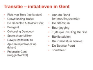 17
• Fiets van Troje (leefstraten)
• Crowdfunding Trafiek
• De Gedeelde Autovloot Gent
• Energent
• Cohousing Dampoort
• Sportschuur Miliken
• Rawijs (zelfpluktuin)
• Apicula (bijenkweek op
daken)
• Freecycle Gent
(weggeefwinkel)
• Aan de Rand
(ontmoetingsruimte)
• De Stadstuin
• Buurtjogging
• Tijdelijke invulling De Site
• Bakfietsdelen
• Buurtmoestuin Toreke
• De Boerse Poort
• Tondeleer
Transitie – initiatieven in Gent
 