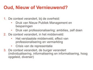21
1. De context verandert, bij de overheid:
• Druk van Nieuw Publiek Management en
besparingen
• Druk van professionalisering: ambities, zelf doen
2. De context verandert, in het middenveld:
• Het verstaatste middenveld, effect van
professionalisering en vermarkting
• Crisis van de representatie
3. De context verandert, de burger verandert
(individualisering, informalisering en informatisering, hoog
opgeleid, diverser)
Oud, Nieuw of Vernieuwend?
 