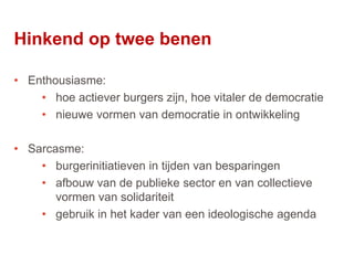28
• Enthousiasme:
• hoe actiever burgers zijn, hoe vitaler de democratie
• nieuwe vormen van democratie in ontwikkeling
• Sarcasme:
• burgerinitiatieven in tijden van besparingen
• afbouw van de publieke sector en van collectieve
vormen van solidariteit
• gebruik in het kader van een ideologische agenda
Hinkend op twee benen
 