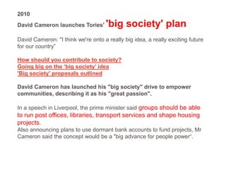 2010
David Cameron launches Tories' 'big society' plan
David Cameron: "I think we're onto a really big idea, a really exciting future
for our country”
How should you contribute to society?
Going big on the ‘big society’ idea
'Big society' proposals outlined
David Cameron has launched his "big society" drive to empower
communities, describing it as his "great passion".
In a speech in Liverpool, the prime minister said groups should be able
to run post offices, libraries, transport services and shape housing
projects.
Also announcing plans to use dormant bank accounts to fund projects, Mr
Cameron said the concept would be a "big advance for people power“.
 