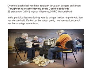 Overheid geeft deel van haar zorgtaak terug aan burgers en kerken
‘Terugkeer naar samenleving zoals God die bedoelde’
29 september 2014 | Ingmar Vriesema,© NRC Handelsblad
In de ‘participatiesamenleving’ kan de burger minder hulp verwachten
van de overheid. De kerken hervatten gretig hun verwaarloosde rol
van barmhartige samaritaan.
 