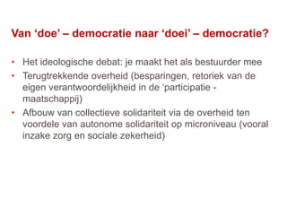 35
Van ‘doe’ – democratie naar ‘doei’ – democratie?
• Het ideologische debat: je maakt het als bestuurder mee
• Terugtrekkende overheid (besparingen, retoriek van de
eigen verantwoordelijkheid in de ‘participatie -
maatschappij)
• Afbouw van collectieve solidariteit via de overheid ten
voordele van autonome solidariteit op microniveau (vooral
inzake zorg en sociale zekerheid)
 