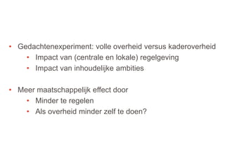 43
• Gedachtenexperiment: volle overheid versus kaderoverheid
• Impact van (centrale en lokale) regelgeving
• Impact van inhoudelijke ambities
• Meer maatschappelijk effect door
• Minder te regelen
• Als overheid minder zelf te doen?
 