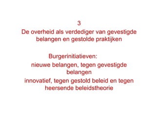 46
3
De overheid als verdediger van gevestigde
belangen en gestolde praktijken
Burgerinitiatieven:
nieuwe belangen, tegen gevestigde
belangen
innovatief, tegen gestold beleid en tegen
heersende beleidstheorie
 