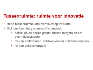 52
• In de tussenruimte komt vernieuwing tot stand
• Rol van ‘boundary spanners’ is cruciaal:
• politici op de eerste plaats: tussen burgers en het
overheidssysteem
• rol van ambtenaren: veldwerkers en middenmanagers
• rol van actieve burgers
Tussenruimte: ruimte voor innovatie
 