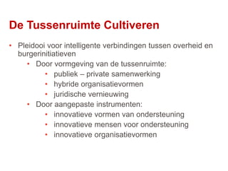 54
• Pleidooi voor intelligente verbindingen tussen overheid en
burgerinitiatieven
• Door vormgeving van de tussenruimte:
• publiek – private samenwerking
• hybride organisatievormen
• juridische vernieuwing
• Door aangepaste instrumenten:
• innovatieve vormen van ondersteuning
• innovatieve mensen voor ondersteuning
• innovatieve organisatievormen
De Tussenruimte Cultiveren
 