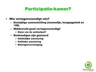 Participatie-kamer?
• Wie vertegenwoordigt wie?
– Eenzijdige samenstelling (mannelijk, hoogopgeleid en
+50)
– Middenveld goed vertegenwoordigd
• Stem van de achterban?
– Deskundigen zijn gestuurd
• Ambtelijke aansturing
• Politieke aansturing
• Belangenvermenging
 