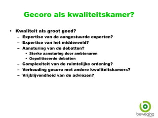 Gecoro als kwaliteitskamer?
• Kwaliteit als groot goed?
– Expertise van de aangestuurde experten?
– Expertise van het middenveld?
– Aansturing van de debatten?
• Sterke aansturing door ambtenaren
• Gepolitiseerde debatten
– Complexiteit van de ruimtelijke ordening?
– Verhouding gecoro met andere kwaliteitskamers?
– Vrijblijvendheid van de adviezen?
 