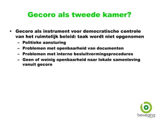 Gecoro als tweede kamer?
• Gecoro als instrument voor democratische controle
van het ruimtelijk beleid: taak wordt niet opgenomen
– Politieke aansturing
– Problemen met openbaarheid van documenten
– Problemen met interne besluitvormingsprocedures
– Geen of weinig openbaarheid naar lokale samenleving
vanuit gecoro
 