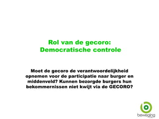 Rol van de gecoro:
Democratische controle
Moet de gecoro de verantwoordelijkheid
opnemen voor de participatie naar burger en
middenveld? Kunnen bezorgde burgers hun
bekommernissen niet kwijt via de GECORO?
 