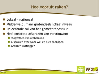 Hoe vooruit raken?
 Lokaal – nationaal
 Middenveld, maar grotendeels lokaal niveau
 De centrale rol van het gemeentebestuur
 Heel concrete afspraken van vertrouwen:
 Stopzetten van rechtzaken
 Afspraken over waar wel en niet aankopen
 Grenzen vastleggen
3-3-2015 87
 