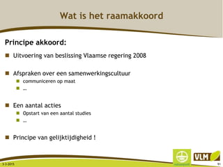 Wat is het raamakkoord
Principe akkoord:
 Uitvoering van beslissing Vlaamse regering 2008
 Afspraken over een samenwerkingscultuur
 communiceren op maat
 …
 Een aantal acties
 Opstart van een aantal studies
 …
 Principe van gelijktijdigheid !
3-3-2015 91
 