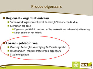 Proces eigenaars
 Regionaal - organisatieniveau
 Samenwerkingsovereenkomst Landelijk Vlaanderen & VLM
 Liereman als case
 Eigenaars positief & constructief betrekken & inschakelen bij uitvoering
 Leren en delen van kennis
 Lokaal – gebiedsniveau
 Overleg: Feitelijke vereniging De Zwarte specht
 Infoavond en -markt: grote groep eigenaars
 Studie eigenaars
3-3-2015 95
 