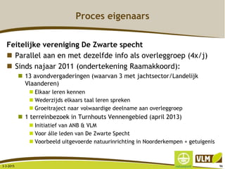 Proces eigenaars
Feitelijke vereniging De Zwarte specht
 Parallel aan en met dezelfde info als overleggroep (4x/j)
 Sinds najaar 2011 (ondertekening Raamakkoord):
 13 avondvergaderingen (waarvan 3 met jachtsector/Landelijk
Vlaanderen)
 Elkaar leren kennen
 Wederzijds elkaars taal leren spreken
 Groeitraject naar volwaardige deelname aan overleggroep
 1 terreinbezoek in Turnhouts Vennengebied (april 2013)
 Initiatief van ANB & VLM
 Voor álle leden van De Zwarte Specht
 Voorbeeld uitgevoerde natuurinrichting in Noorderkempen + getuigenis
3-3-2015 96
 