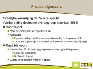 Proces eigenaars
Feitelijke vereniging De Zwarte specht
Voorbereiding deelname overleggroep (voorjaar 2014)
 Voortraject
 Voorbereiding ism kernpartners RA
 Conclusie
 Eigenaars krijgen weldra instrumenten om bij te dragen aan IHD
 Jacht werd gevraagd om voorstel te doen over hun concrete bijdrage
 Daad bij woord
 September 2014: overleggroep met aanwezigheid eigenaars
 Landelijk Vlaanderen
 De Zwarte Specht
 2 parallelle sporen worden 1 spoor.
3-3-2015 97
 