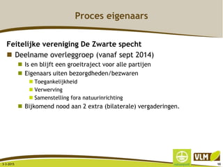 Proces eigenaars
Feitelijke vereniging De Zwarte specht
 Deelname overleggroep (vanaf sept 2014)
 Is en blijft een groeitraject voor alle partijen
 Eigenaars uiten bezorgdheden/bezwaren
 Toegankelijkheid
 Verwerving
 Samenstelling fora natuurinrichting
 Bijkomend nood aan 2 extra (bilaterale) vergaderingen.
3-3-2015 98
 