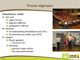 Proces eigenaars
Infoavond en –markt
 Voor wie?
 Jagers (15-tal)
 eigenaars (800-tal)
 landbouwers (100-tal)
 Wanneer?
 Na ondertekening Raamakkoord (okt 2011)
 Na afwerking van studies (juni 2012)
 Aanpak?
 Plenair gedeelte
 Overdracht info
 Infomarkt
 gerichte vragen stellen
 Op maat beantwoorden
3-3-2015 99
 