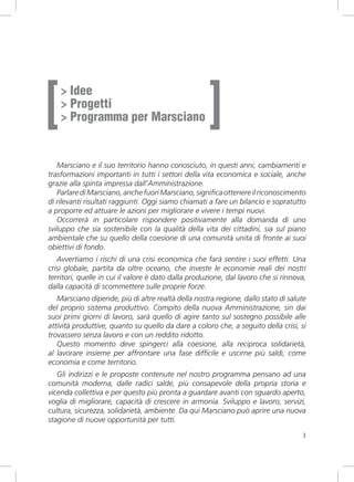 [                                                    ]
    > Idee
    > Progetti
    > Programma per Marsciano


   Marsciano e il suo territorio hanno conosciuto, in questi anni, cambiamenti e
trasformazioni importanti in tutti i settori della vita economica e sociale, anche
grazie alla spinta impressa dall’Amministrazione.
   Parlare di Marsciano, anche fuori Marsciano, significa ottenere il riconoscimento
di rilevanti risultati raggiunti. Oggi siamo chiamati a fare un bilancio e sopratutto
a proporre ed attuare le azioni per migliorare e vivere i tempi nuovi.
   Occorrerà in particolare rispondere positivamente alla domanda di uno
sviluppo che sia sostenibile con la qualità della vita dei cittadini, sia sul piano
ambientale che su quello della coesione di una comunità unita di fronte ai suoi
obiettivi di fondo.
   Avvertiamo i rischi di una crisi economica che farà sentire i suoi effetti. Una
crisi globale, partita da oltre oceano, che investe le economie reali dei nostri
territori, quelle in cui il valore è dato dalla produzione, dal lavoro che si rinnova,
dalla capacità di scommettere sulle proprie forze.
   Marsciano dipende, più di altre realtà della nostra regione, dallo stato di salute
del proprio sistema produttivo. Compito della nuova Amministrazione, sin dai
suoi primi giorni di lavoro, sarà quello di agire tanto sul sostegno possibile alle
attività produttive, quanto su quello da dare a coloro che, a seguito della crisi, si
trovassero senza lavoro e con un reddito ridotto.
   Questo momento deve spingerci alla coesione, alla reciproca solidarietà,
al lavorare insieme per affrontare una fase difficile e uscirne più saldi, come
economia e come territorio.
   Gli indirizzi e le proposte contenute nel nostro programma pensano ad una
comunità moderna, dalle radici salde, più consapevole della propria storia e
vicenda collettiva e per questo più pronta a guardare avanti con sguardo aperto,
voglia di migliorare, capacità di crescere in armonia. Sviluppo e lavoro, servizi,
cultura, sicurezza, solidarietà, ambiente. Da qui Marsciano può aprire una nuova
stagione di nuove opportunità per tutti.

                                                                                    3
 