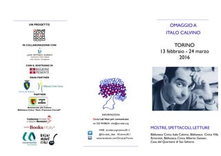 TORINO
13 febbraio - 24 marzo
2016
UN PROGETTO
IN COLLABORAZIONE CON
CON IL SOSTEGNO DI
MAIN PARTNER
PARTNER
OMAGGIO A
ITALO CALVINO
MOSTRE, SPETTACOLI, LETTURE
Biblioteca Civica Italo Calvino, Biblioteca Civica Villa
Amoretti, Biblioteca Civica Alberto Geisser,
Casa del Quartiere di San Salvario
INFORMAZIONI
Ocra Lab Idee per comunicare
tel 320 9438634 info@ocralab.org
WEB ocralab.org/calvino30-1/
@Ocralab_Idee #Calvino30.1
www.facebook.com/OcraLabTorino
Assessorato alla Cultura
Biblioteca Civica “Dott. Francesco Corradi”
 