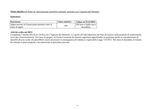 Titolo obiettivo 2: Piano di valorizzazione immobili comunali: permute con l’Agenzia del Demanio
Indicatori:
Descrizione Valore obiettivo Valore al 31/12/2012
Approvazione in Giunta piano permute entro il
mese di luglio
ON
ON (non a luglio ma a
dicembre)
Attività svolta nel 2012:
Completata l’intensa attività di verifica con l’Agenzia del Demanio, si è giunti all’individuazione dei beni da inserire nella proposta di trasferimento
tra le due Amministrazioni. Nel mese di giugno, la Giunta Comunale ha ritenuto opportuno approfondire la questione anche in considerazione di
possibili diverse scelte che potrebbero essere necessarie in conseguenza all’entrata in vigore della Legge 135/2012. Nel mese di dicembre, la Giunta
ha valutato il piano proposto e ha autorizzato le procedure previste.
63
 