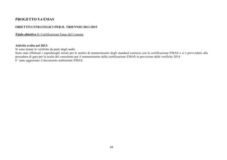 68
PROGETTO 5.4 EMAS
OBIETTIVI STRATEGICI PER IL TRIENNIO 2013-2015
Titolo obiettivo 1: Certificazione Emas del Comune
Attività svolta nel 2013:
Si sono tenute le verifiche da parte degli audit.
Sono stati effettuati i sopralluoghi mirati per le analisi di mantenimento degli standard connessi con la certificazione EMAS e si è provveduto alla
procedura di gara per la scelta del consulente per il mantenimento della certificazione EMAS in previsione delle verifiche 2014.
E’ stato aggiornato il documento ambientale EMAS.
 