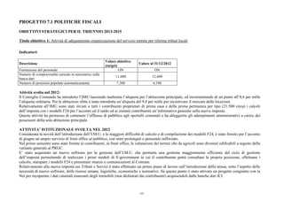 PROGETTO 7.1 POLITICHE FISCALI
OBIETTIVI STRATEGICI PER IL TRIENNIO 2013-2015
Titolo obiettivo 1: Attività di adeguamento organizzazione del servizio entrate per riforma tributi locali
Indicatori:
Descrizione
Valore obiettivo
(target)
Valore al 31/12/2012
Formazione del personale ON ON
Numero di compravendite caricate in automatico sulla
banca dati
11.600 12.609
Numero di posizioni popolate automaticamente 7.300 6.540
Attività svolta nel 2012:
Il Consiglio Comunale ha introdotto l’IMU lasciando inalterata l’aliquota per l’abitazione principale, ed incrementando di un punto all’8,6 per mille
l’aliquota ordinaria. Per le abitazioni sfitte è stata introdotta un’aliquota del 9,8 per mille per incentivare il mercato delle locazioni.
Relativamente all’IMU sono stati inviati a tutti i contribuenti proprietari di prima casa e della prima pertinenza per tipo (21.500 circa) i calcoli
dell’imposta con i modelli F24 per l’acconto ed il saldo ed ai restanti contribuenti un’informativa generale sulla nuova imposta.
Questa attività ha permesso di contenere l’afflusso di pubblico agli sportelli comunali e ha alleggerito gli adempimenti amministrativi a carico dei
possessori della sola abitazione principale.
ATTIVITA’ ISTITUZIONALE SVOLTA NEL 2012
Considerata la novità dell’introduzione dell’I.M.U. e le maggiori difficoltà di calcolo e di compilazione dei modelli F24, è stato fornito per l’acconto
di giugno un ampio servizio di front office al pubblico, con orari prolungati e personale rafforzato.
Nel primo semestre sono state fornite ai contribuenti, in front office, le valutazioni dei terreni che da agricoli sono divenuti edificabili a seguito della
variante generale al PRGC.
E’ stato acquistato un nuovo software per la gestione dell’I.M.U. che permette una gestione maggiormente efficiente del ciclo di gestione
dell’imposta permettendo di realizzare i primi moduli di E-government in cui il contribuente potrà consultare la propria posizione, effettuare i
calcolo, stampare i modelli F24 e presentare istanze e comunicazioni al Comune.
Relativamente alla nuova imposta sui Tributi e Servizi è stato effettuato un primo piano di lavoro sull’introduzione della stessa, sotto l’aspetto delle
necessità di nuovo software, delle risorse umane, logistiche, economiche e normative. Su questo punto è stato attivato un progetto congiunto con la
Net per recuperare i dati catastali mancanti degli immobili (non dichiarati dai contribuenti) acquisendoli dalle banche dati ICI.
103
 