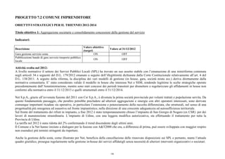 PROGETTO 7.2 COMUNE IMPRENDITORE
OBIETTIVI STRATEGICI PER IL TRIENNIO 2012-2014
Titolo obiettivo 1: Aggregazione societarie e consolidamento concessioni della gestione del servizio
Indicatori:
Descrizione
Valore obiettivo
(target)
Valore al 31/12/2012
Gara gestione servizio sosta ON OFF
Pubblicazione bando di gara servizio trasporto pubblico
locale
ON OFF
Attività svolta nel 2012:
A livello normativo il settore dei Servizi Pubblici Locali (SPL) ha trovato un suo assetto stabile con l’emanazione di una miniriforma contenuta
negli articoli 34 e seguenti del D.L. 179/2012 emanato a seguito dell’illegittimità dichiarata dalla Corte Costituzionale relativamente all’art. 4 del
D.L. 138/2011. A seguito della riforma, la disciplina dei vari modelli di gestione (in house, gara, società mista ecc.) deriva direttamente dalla
normativa comunitaria. E’ stato considerato valido il modello in house che interessa Net e SSM, rendendo legittime le scelte strategiche operate
precedentemente dall’Amministrazione, mentre sono stati concessi dei periodi transitori per dismettere o regolarizzare gli affidamenti in house non
conformi alla normativa entro il 31/12/2013 e quelli strumentali entro il 31/12/2014.
Net S.p.A., grazie all’avvenuta fusione del 2011 con Csr S.p.A., è divenuta la prima società provinciale per volumi trattati e popolazione servita. Da
questo fondamentale passaggio, che peraltro potrebbe precludere ad ulteriori aggregazioni e sinergie con altri operatori interessati, sono derivate
comunque importanti ricadute sia operative, in particolare l’estensione e potenziamento della raccolta differenziata, che strutturali, nel senso di una
progettualità più omogenea ed esaustiva sul fronte impiantistico, nella direzione di una crescente adeguatezza ed autosufficienza territoriale.
Sul fronte del trattamento dei rifiuti in impianto, a fine 2012 è stato temporaneamente chiuso l’impianto di San Giorgio di Nogaro (ex CSR) per dei
lavori di manutenzione straordinaria. L’impianto di Udine, con una leggera modifica autorizzativa, sta effettuando il trattamento per tutta la
Provincia di Udine.
La tariffa nel 2012 è stata ridotta del 2% confermando il trend discendente degli ultimi anni.
Il Comune e la Net hanno iniziato a dialogare per la fusione con A&T2000 che ora, a differenza di prima, può essere sviluppata con maggior respiro
non essendoci più termini stringenti da rispettare.
Anche la gestione della sosta, come illustrato per Net, beneficia della cancellazione delle rinnovate disposizioni sui SPL e pertanto, stante l’attuale
quadro giuridico, prosegue regolarmente nella gestione in-house dei servizi affidatigli senza necessità di ulteriori interventi organizzativi o societari.
106
 