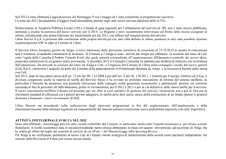 Nel 2012 è stata effettuata l’aggiudicazione del Parcheggio P.zza I maggio ed è stata completata la progettazione esecutiva.
La sosta nel 2012 ha mantenuto il leggero trend discendente iniziato negli anni scorsi con una riduzione dello 0,75%.
Relativamente al Trasporto Pubblico Locale (TPL), il bando di gara regionale per l’affidamento del servizio di TPL non è stato ancora pubblicato,
mettendo a rischio la partenza del nuovo servizio per il 2014. La Regione è però recentemente intervenuta sul fronte delle risorse assegnate al
settore, introducendo una prima riduzione dei trasferimenti già dal 2013, con riflessi sull’organizzazione del servizio.
Udine Servizi S.p.A. è prossima alla conclusione della propria attività per cui, una volta definite le ultime pendenze in atto, sarà possibile riportare
la partecipazione SAF in capo al Comune di Udine.
Il Servizio Idrico Integrato, gestito da Amga, si trova interessato dalla previsione normativa di cessazione al 31/12/2013 in quanto la concessione
non è conforme al modello comunitario di in-house. Il Comune e l’Amga si sono attivati per tempo per effettuare la cessione del ramo al Cafc
sotto l’egida della Consulta d’Ambito Centrale Friuli che, quale autorità sovraordinata all’organizzazione, affidamento e controllo dei servizi idrici,
punta alla costituzione di un gestore unico provinciale. A dicembre 2012 il Consiglio Comunale ha adottato una delibera di indirizzo con la struttura
dell’operazione, che prevede la cessione del ramo da Amga a Cafc, e l’ingresso del Comune di Udine nella compagine sociale del nuovo gestore
(Cafc S.p.A.) attraverso l’acquisto da parte del Comune della partecipazione in Friulenergie detenuta da Amga e la successiva fusione della stessa
con Cafc.
Nel 2012, dopo la bocciatura prima dell’art. 23-bis del DL 112/2008 e poi dell’art. 4 del DL 138/2011, l’Autorità per l’energia Elettrica ed il Gas, è
divenuta competente anche in materia di tariffe del Servizio Idrico e ha avviato un profondo meccanismo di riforma del sistema tariffario. In
particolare l’Autorità ha promosso una puntuale rilevazione delle variegate realtà gestionali, economiche e patrimoniali presenti sul territorio
nazionale al fine di pervenire all’individuazione, prima in via transitoria, per il 2012 e 2013 e poi in via definitiva, delle nuove tariffe per il servizio.
Il nuovo meccanismo tariffario è basato sul principio per cui oltre ai costi operativi di gestione del servizio, riconosciuti non a pié di lista ma su
riferimenti standard di efficienza cui i gestori devono adeguarsi, la tariffa deve farsi anche carico della costituzione di un fondo (presso il gestore)
destinato a finanziare i nuovi investimenti (FoNI).
Udine Mercati sta procedendo nella realizzazione degli interventi programmati ai fini del miglioramento, dell’ampliamento e della
rifunzionalizzazione delle strutture logistiche ed impiantistiche del mercato udinese (costruzione nuove piattaforme logistiche con celle frigorifere).
ATTIVITÀ ISTITUZIONALE SVOLTA NEL 2012
Sono stati effettuati i monitoraggi previsti sulle società controllate dal Comune, in particolare modo sotto l’aspetto economico e, per alcune società,
finanziario. A livello economico tutte le società procedendo hanno chiuso abbastanza in linea con quanto preventivato, ad eccezione di Amga che
ha subito gli effetti del taglio dei contratti di servizio di cui all’art. 1 del Decreto Legge sulla Spending Review.
Per Amga si sta verificando, unitamente al nuovo Cda, se l’attuale visione strategica di mantenimento della società come operatore indipendente nel
mercato della Provincia di Udine può essere ancora attuale.
107
 